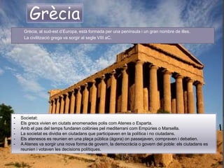 Grècia
 Grècia, al sud-est d’Europa, està formada per una península i un gran nombre de illes.
 La civilització grega va sorgir al segle VIII aC.
• Societat:
- Els grecs vivien en ciutats anomenades polis com Atenes o Esparta.
- Amb el pas del temps fundaren colònies pel mediterrani com Empúries o Marsella.
- La societat es dividia en ciutadans que participaven en la política i no ciutadans.
- Els atenesos es reunien en una plaça pública (àgora) on passejaven, compraven i debatien.
- A Atenes va sorgir una nova forma de govern, la democràcia o govern del poble: els ciutadans es
reunien i votaven les decisions polítiques.
 