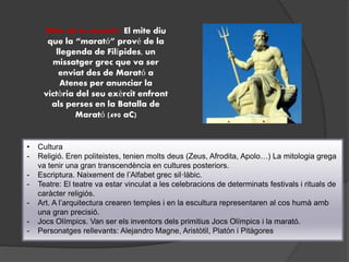• Cultura
- Religió. Eren politeistes, tenien molts deus (Zeus, Afrodita, Apolo…) La mitologia grega
va tenir una gran transcendència en cultures posteriors.
- Escriptura. Naixement de l’Alfabet grec sil·làbic.
- Teatre: El teatre va estar vinculat a les celebracions de determinats festivals i rituals de
caràcter religiós.
- Art. A l’arquitectura crearen temples i en la escultura representaren al cos humà amb
una gran precisió.
- Jocs Olímpics. Van ser els inventors dels primitius Jocs Olímpics i la marató.
- Personatges rellevants: Alejandro Magne, Aristòtil, Platón i Pitàgores
Mite de la marató: El mite diu
que la “marató” prové de la
llegenda de Filípides, un
missatger grec que va ser
enviat des de Marató a
Atenes per anunciar la
victòria del seu exèrcit enfront
als perses en la Batalla de
Marató (490 aC)
 