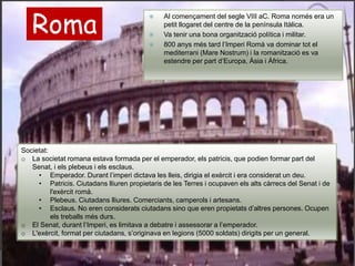 Roma
 Al començament del segle VIII aC. Roma només era un
petit llogaret del centre de la península Itàlica.
 Va tenir una bona organització política i militar.
 800 anys més tard l’Imperi Romà va dominar tot el
mediterrani (Mare Nostrum) i la romanització es va
estendre per part d’Europa, Àsia i Àfrica.
Societat:
o La societat romana estava formada per el emperador, els patricis, que podien formar part del
Senat, i els plebeus i els esclaus.
• Emperador. Durant l’imperi dictava les lleis, dirigia el exèrcit i era considerat un deu.
• Patricis. Ciutadans lliuren propietaris de les Terres i ocupaven els alts càrrecs del Senat i de
l'exèrcit romà.
• Plebeus. Ciutadans lliures. Comerciants, camperols i artesans.
• Esclaus. No eren considerats ciutadans sino que eren propietats d’altres persones. Ocupen
els treballs més durs.
o El Senat, durant l’Imperi, es limitava a debatre i assessorar a l’emperador.
o L'exèrcit, format per ciutadans, s’originava en legions (5000 soldats) dirigits per un general.
 