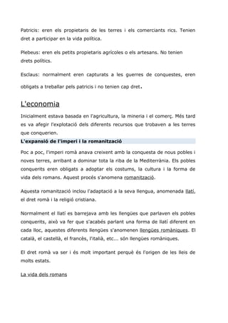 Patricis: eren els propietaris de les terres i els comerciants rics. Tenien
dret a participar en la vida política.
Plebeus: eren els petits propietaris agrícoles o els artesans. No tenien
drets polítics.
Esclaus: normalment eren capturats a les guerres de conquestes, eren
obligats a treballar pels patricis i no tenien cap dret.
L'economia
Inicialment estava basada en l'agricultura, la mineria i el comerç. Més tard
es va afegir l'explotació dels diferents recursos que trobaven a les terres
que conquerien.
L'expansió de l'imperi i la romanització
Poc a poc, l'imperi romà anava creixent amb la conquesta de nous pobles i
noves terres, arribant a dominar tota la riba de la Mediterrània. Els pobles
conquerits eren obligats a adoptar els costums, la cultura i la forma de
vida dels romans. Aquest procés s'anomena romanització.
Aquesta romanització inclou l'adaptació a la seva llengua, anomenada llatí,
el dret romà i la religió cristiana.
Normalment el llatí es barrejava amb les llengües que parlaven els pobles
conquerits, això va fer que s'acabés parlant una forma de llatí diferent en
cada lloc, aquestes diferents llengües s'anomenen llengües romàniques. El
català, el castellà, el francès, l'italià, etc... són llengües romàniques.
El dret romà va ser i és molt important perquè és l'origen de les lleis de
molts estats.
La vida dels romans
 