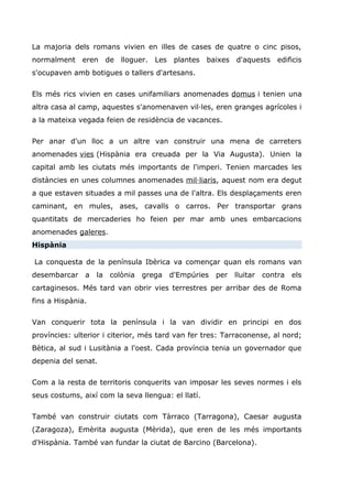 La majoria dels romans vivien en illes de cases de quatre o cinc pisos,
normalment eren de lloguer. Les plantes baixes d'aquests edificis
s'ocupaven amb botigues o tallers d'artesans.
Els més rics vivien en cases unifamiliars anomenades domus i tenien una
altra casa al camp, aquestes s'anomenaven vil·les, eren granges agrícoles i
a la mateixa vegada feien de residència de vacances.
Per anar d'un lloc a un altre van construir una mena de carreters
anomenades vies (Hispània era creuada per la Via Augusta). Unien la
capital amb les ciutats més importants de l'imperi. Tenien marcades les
distàncies en unes columnes anomenades mil·liaris, aquest nom era degut
a que estaven situades a mil passes una de l'altra. Els desplaçaments eren
caminant, en mules, ases, cavalls o carros. Per transportar grans
quantitats de mercaderies ho feien per mar amb unes embarcacions
anomenades galeres.
Hispània
La conquesta de la península Ibèrica va començar quan els romans van
desembarcar a la colònia grega d'Empúries per lluitar contra els
cartaginesos. Més tard van obrir vies terrestres per arribar des de Roma
fins a Hispània.
Van conquerir tota la península i la van dividir en principi en dos
províncies: ulterior i citerior, més tard van fer tres: Tarraconense, al nord;
Bètica, al sud i Lusitània a l'oest. Cada província tenia un governador que
depenia del senat.
Com a la resta de territoris conquerits van imposar les seves normes i els
seus costums, així com la seva llengua: el llatí.
També van construir ciutats com Tàrraco (Tarragona), Caesar augusta
(Zaragoza), Emèrita augusta (Mèrida), que eren de les més importants
d'Hispània. També van fundar la ciutat de Barcino (Barcelona).
 