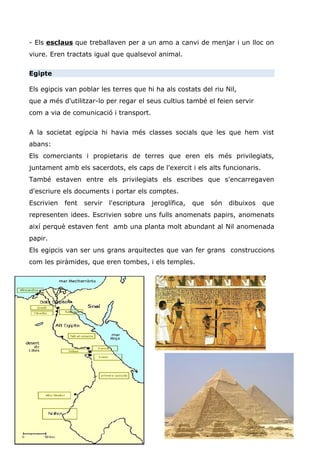 - Els esclaus que treballaven per a un amo a canvi de menjar i un lloc on
viure. Eren tractats igual que qualsevol animal.
Egipte
Els egipcis van poblar les terres que hi ha als costats del riu Nil,
que a més d'utilitzar-lo per regar el seus cultius també el feien servir
com a via de comunicació i transport.
A la societat egípcia hi havia més classes socials que les que hem vist
abans:
Els comerciants i propietaris de terres que eren els més privilegiats,
juntament amb els sacerdots, els caps de l'exercit i els alts funcionaris.
També estaven entre els privilegiats els escribes que s'encarregaven
d'escriure els documents i portar els comptes.
Escrivien fent servir l'escriptura jeroglífica, que són dibuixos que
representen idees. Escrivien sobre uns fulls anomenats papirs, anomenats
així perquè estaven fent amb una planta molt abundant al Nil anomenada
papir.
Els egipcis van ser uns grans arquitectes que van fer grans construccions
com les piràmides, que eren tombes, i els temples.
 