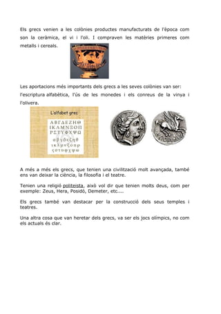 Els grecs venien a les colònies productes manufacturats de l'època com
son la ceràmica, el vi i l'oli. I compraven les matèries primeres com
metalls i cereals.
Les aportacions més importants dels grecs a les seves colònies van ser:
l'escriptura alfabètica, l'ús de les monedes i els conreus de la vinya i
l'olivera.
A més a més els grecs, que tenien una civilització molt avançada, també
ens van deixar la ciència, la filosofia i el teatre.
Tenien una religió politeista, això vol dir que tenien molts deus, com per
exemple: Zeus, Hera, Posidó, Demeter, etc....
Els grecs també van destacar per la construcció dels seus temples i
teatres.
Una altra cosa que van heretar dels grecs, va ser els jocs olímpics, no com
els actuals és clar.
 