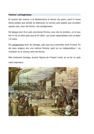 Fenicis i cartaginesos
El control del comerç a la Mediterrània el tenien els grecs, però hi havia
altres pobles que també es dedicaven al comerç pels pobles que envolten
aquest mar, eren els fenicis i els cartaginesos.
Els fenicis eren d'un país anomenat Fenícia, avui dia no existeix, en el seu
lloc hi ha un altre país que és El Líban. Les seves especialitats eren el papir
i el vidre.
Els cartaginesos eren de Cartago, país que avui coincideix amb Tunísia. En
els seus orígens era una colònia Fenícia, però es va independitzar i va
rivalitzar en el comerç amb els fenicis.
Més endavant Cartago, durant l'època de l'imperi romà, es va fer un país
molt important.
 