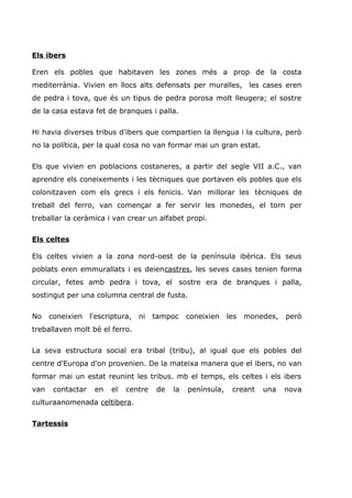 Els ibers
Eren els pobles que habitaven les zones més a prop de la costa
mediterrània. Vivien en llocs alts defensats per muralles, les cases eren
de pedra i tova, que és un tipus de pedra porosa molt lleugera; el sostre
de la casa estava fet de branques i palla.
Hi havia diverses tribus d'ibers que compartien la llengua i la cultura, però
no la política, per la qual cosa no van formar mai un gran estat.
Els que vivien en poblacions costaneres, a partir del segle VII a.C., van
aprendre els coneixements i les tècniques que portaven els pobles que els
colonitzaven com els grecs i els fenicis. Van millorar les tècniques de
treball del ferro, van començar a fer servir les monedes, el torn per
treballar la ceràmica i van crear un alfabet propi.
Els celtes
Els celtes vivien a la zona nord-oest de la península ibèrica. Els seus
poblats eren emmurallats i es deiencastres, les seves cases tenien forma
circular, fetes amb pedra i tova, el sostre era de branques i palla,
sostingut per una columna central de fusta.
No coneixien l'escriptura, ni tampoc coneixien les monedes, però
treballaven molt bé el ferro.
La seva estructura social era tribal (tribu), al igual que els pobles del
centre d'Europa d'on provenien. De la mateixa manera que el ibers, no van
formar mai un estat reunint les tribus. mb el temps, els celtes i els ibers
van contactar en el centre de la península, creant una nova
culturaanomenada celtibera.
Tartessis
 