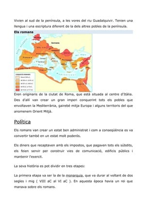 Vivien al sud de la península, a les vores del riu Guadalquivir. Tenien una
llengua i una escriptura diferent de la dels altres pobles de la península.
Els romans
Eren originaris de la ciutat de Roma, que està situada al centre d'Itàlia.
Des d'allí van crear un gran imperi conquerint tots els pobles que
envoltaven la Mediterrània, gairebé mitja Europa i alguns territoris del que
anomenem Orient Mitjà.
Política
Els romans van crear un estat ben administrat i com a conseqüència es va
convertir també en un estat molt poderós.
Els diners que recaptaven amb els impostos, que pagaven tots els súbdits,
els feien servir per construir vies de comunicació, edificis públics i
mantenir l'exercit.
La seva història es pot dividir en tres etapes:
La primera etapa va ser la de la monarquia, que va durar al voltant de dos
segles i mig ( VIII aC al VI aC ). En aquesta època havia un rei que
manava sobre els romans.
 