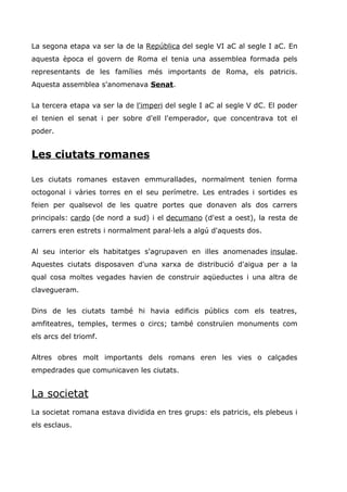 La segona etapa va ser la de la República del segle VI aC al segle I aC. En
aquesta època el govern de Roma el tenia una assemblea formada pels
representants de les famílies més importants de Roma, els patricis.
Aquesta assemblea s'anomenava Senat.
La tercera etapa va ser la de l'imperi del segle I aC al segle V dC. El poder
el tenien el senat i per sobre d'ell l'emperador, que concentrava tot el
poder.
Les ciutats romanes
Les ciutats romanes estaven emmurallades, normalment tenien forma
octogonal i vàries torres en el seu perímetre. Les entrades i sortides es
feien per qualsevol de les quatre portes que donaven als dos carrers
principals: cardo (de nord a sud) i el decumano (d'est a oest), la resta de
carrers eren estrets i normalment paral·lels a algú d'aquests dos.
Al seu interior els habitatges s'agrupaven en illes anomenades insulae.
Aquestes ciutats disposaven d'una xarxa de distribució d'aigua per a la
qual cosa moltes vegades havien de construir aqüeductes i una altra de
clavegueram.
Dins de les ciutats també hi havia edificis públics com els teatres,
amfiteatres, temples, termes o circs; també construïen monuments com
els arcs del triomf.
Altres obres molt importants dels romans eren les vies o calçades
empedrades que comunicaven les ciutats.
La societat
La societat romana estava dividida en tres grups: els patricis, els plebeus i
els esclaus.
 