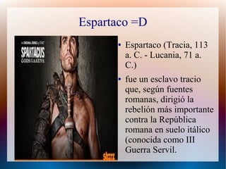Espartaco =D
      ●   Espartaco (Tracia, 113
          a. C. - Lucania, 71 a.
          C.)
      ●   fue un esclavo tracio
          que, según fuentes
          romanas, dirigió la
          rebelión más importante
          contra la República
          romana en suelo itálico
          (conocida como III
          Guerra Servil.
 