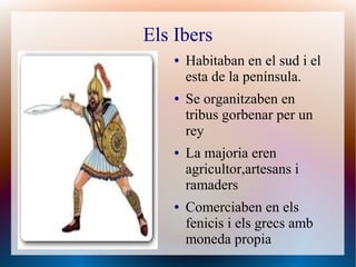 Els Ibers
    ●   Habitaban en el sud i el
        esta de la península.
    ●   Se organitzaben en
        tribus gorbenar per un
        rey
    ●   La majoria eren
        agricultor,artesans i
        ramaders
    ●   Comerciaben en els
        fenicis i els grecs amb
        moneda propia
 