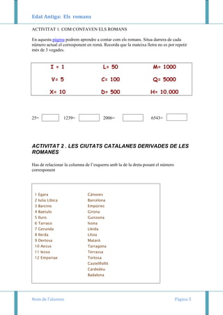 Edat Antiga: Els romans
ACTIVITAT 1. COM CONTAVEN ELS ROMANS
En aquesta pàgina podrem aprendre a contar com els romans. Situa darrera de cada
número actual el corresponent en romà. Recorda que la mateixa lletra no es pot repetir
més de 3 vegades.

I = 1

L= 50

M= 1000

V= 5

C= 100

Q= 5000

X= 10

D= 500

H= 10.000

25=

1239=

2006=

6543=

ACTIVITAT 2 . LES CIUTATS CATALANES DERIVADES DE LES
ROMANES
Has de relacionar la columna de l’esquerra amb la de la dreta posant el número
corresponent

1 Egara

Cànoves

2 Iulia Libica

Barcelona

3 Barcino

Empúries

4 Baetulo

Girona

5 Iluro

Guissona

6 Tarraco

Isona

7 Gerunda

Lleida

8 Ilerda

Llívia

9 Dertosa

Mataró

10 Aesso

Tarragona

11 Iesso

Terrassa

12 Emporiae

Tortosa
Castellfollit
Cardedeu
Badalona

Nom de l’alumne

Pàgina 5

 