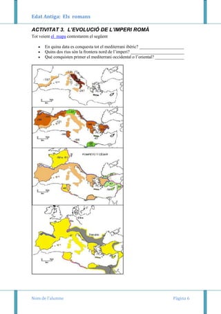 Edat Antiga: Els romans
ACTIVITAT 3. L’EVOLUCIÓ DE L’IMPERI ROMÀ
Tot veient el mapa contestarem el següent
En quina data es conquesta tot el mediterrani ibèric? ____________________
Quins dos rius són la frontera nord de l’imperi? ________________________
Què conquisten primer el mediterrani occidental o l’oriental? _____________

Nom de l’alumne

Pàgina 6

 
