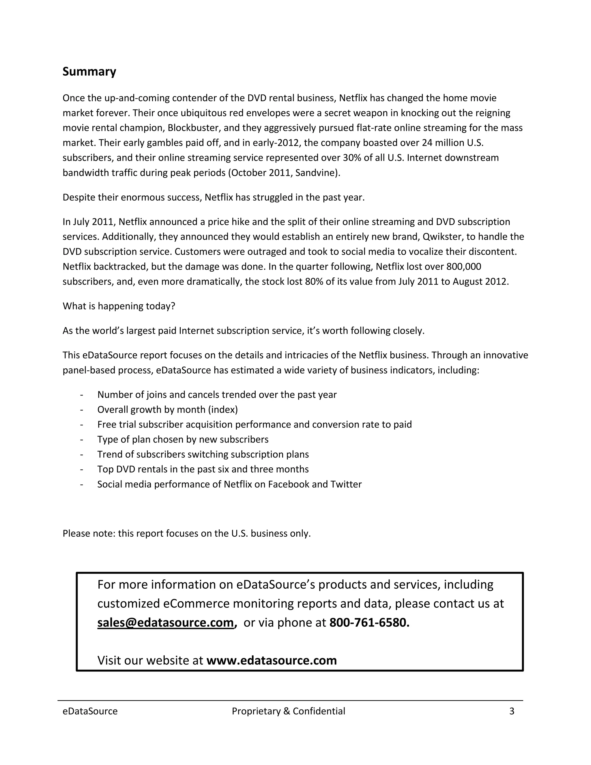 Summary
Once the up-and-coming contender of the DVD rental business, Netflix has changed the home movie
market forever. Their once ubiquitous red envelopes were a secret weapon in knocking out the reigning
movie rental champion, Blockbuster, and they aggressively pursued flat-rate online streaming for the mass
market. Their early gambles paid off, and in early-2012, the company boasted over 24 million U.S.
subscribers, and their online streaming service represented over 30% of all U.S. Internet downstream
bandwidth traffic during peak periods (October 2011, Sandvine).

Despite their enormous success, Netflix has struggled in the past year.

In July 2011, Netflix announced a price hike and the split of their online streaming and DVD subscription
services. Additionally, they announced they would establish an entirely new brand, Qwikster, to handle the
DVD subscription service. Customers were outraged and took to social media to vocalize their discontent.
Netflix backtracked, but the damage was done. In the quarter following, Netflix lost over 800,000
subscribers, and, even more dramatically, the stock lost 80% of its value from July 2011 to August 2012.

What is happening today?

As the world’s largest paid Internet subscription service, it’s worth following closely.

This eDataSource report focuses on the details and intricacies of the Netflix business. Through an innovative
panel-based process, eDataSource has estimated a wide variety of business indicators, including:

    -   Number of joins and cancels trended over the past year
    -   Overall growth by month (index)
    -   Free trial subscriber acquisition performance and conversion rate to paid
    -   Type of plan chosen by new subscribers
    -   Trend of subscribers switching subscription plans
    -   Top DVD rentals in the past six and three months
    -   Social media performance of Netflix on Facebook and Twitter



Please note: this report focuses on the U.S. business only.



        For more information on eDataSource’s products and services, including
        customized eCommerce monitoring reports and data, please contact us at
        sales@edatasource.com, or via phone at 800-761-6580.

        Visit our website at www.edatasource.com


eDataSource                              Proprietary & Confidential                                     3
 