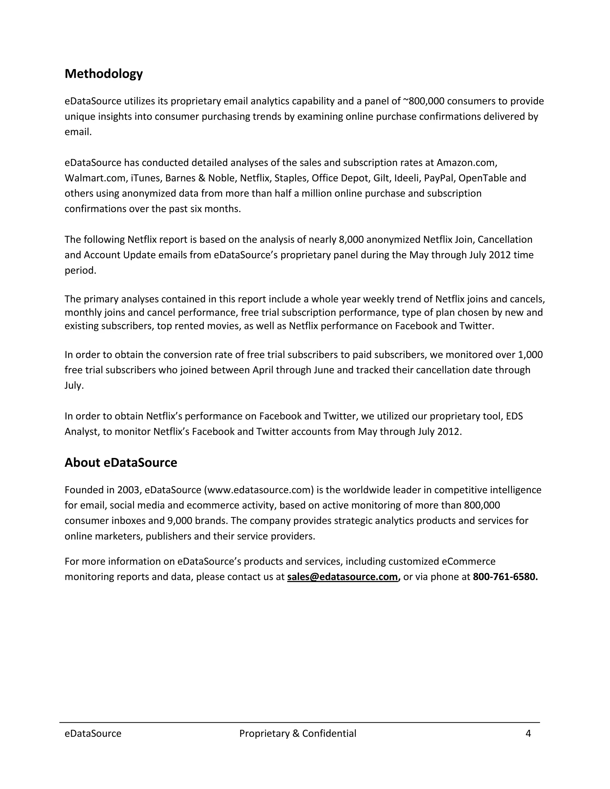 Methodology
eDataSource utilizes its proprietary email analytics capability and a panel of ~800,000 consumers to provide
unique insights into consumer purchasing trends by examining online purchase confirmations delivered by
email.

eDataSource has conducted detailed analyses of the sales and subscription rates at Amazon.com,
Walmart.com, iTunes, Barnes & Noble, Netflix, Staples, Office Depot, Gilt, Ideeli, PayPal, OpenTable and
others using anonymized data from more than half a million online purchase and subscription
confirmations over the past six months.

The following Netflix report is based on the analysis of nearly 8,000 anonymized Netflix Join, Cancellation
and Account Update emails from eDataSource’s proprietary panel during the May through July 2012 time
period.

The primary analyses contained in this report include a whole year weekly trend of Netflix joins and cancels,
monthly joins and cancel performance, free trial subscription performance, type of plan chosen by new and
existing subscribers, top rented movies, as well as Netflix performance on Facebook and Twitter.

In order to obtain the conversion rate of free trial subscribers to paid subscribers, we monitored over 1,000
free trial subscribers who joined between April through June and tracked their cancellation date through
July.

In order to obtain Netflix’s performance on Facebook and Twitter, we utilized our proprietary tool, EDS
Analyst, to monitor Netflix’s Facebook and Twitter accounts from May through July 2012.

About eDataSource
Founded in 2003, eDataSource (www.edatasource.com) is the worldwide leader in competitive intelligence
for email, social media and ecommerce activity, based on active monitoring of more than 800,000
consumer inboxes and 9,000 brands. The company provides strategic analytics products and services for
online marketers, publishers and their service providers.

For more information on eDataSource’s products and services, including customized eCommerce
monitoring reports and data, please contact us at sales@edatasource.com, or via phone at 800-761-6580.




eDataSource                            Proprietary & Confidential                                         4
 