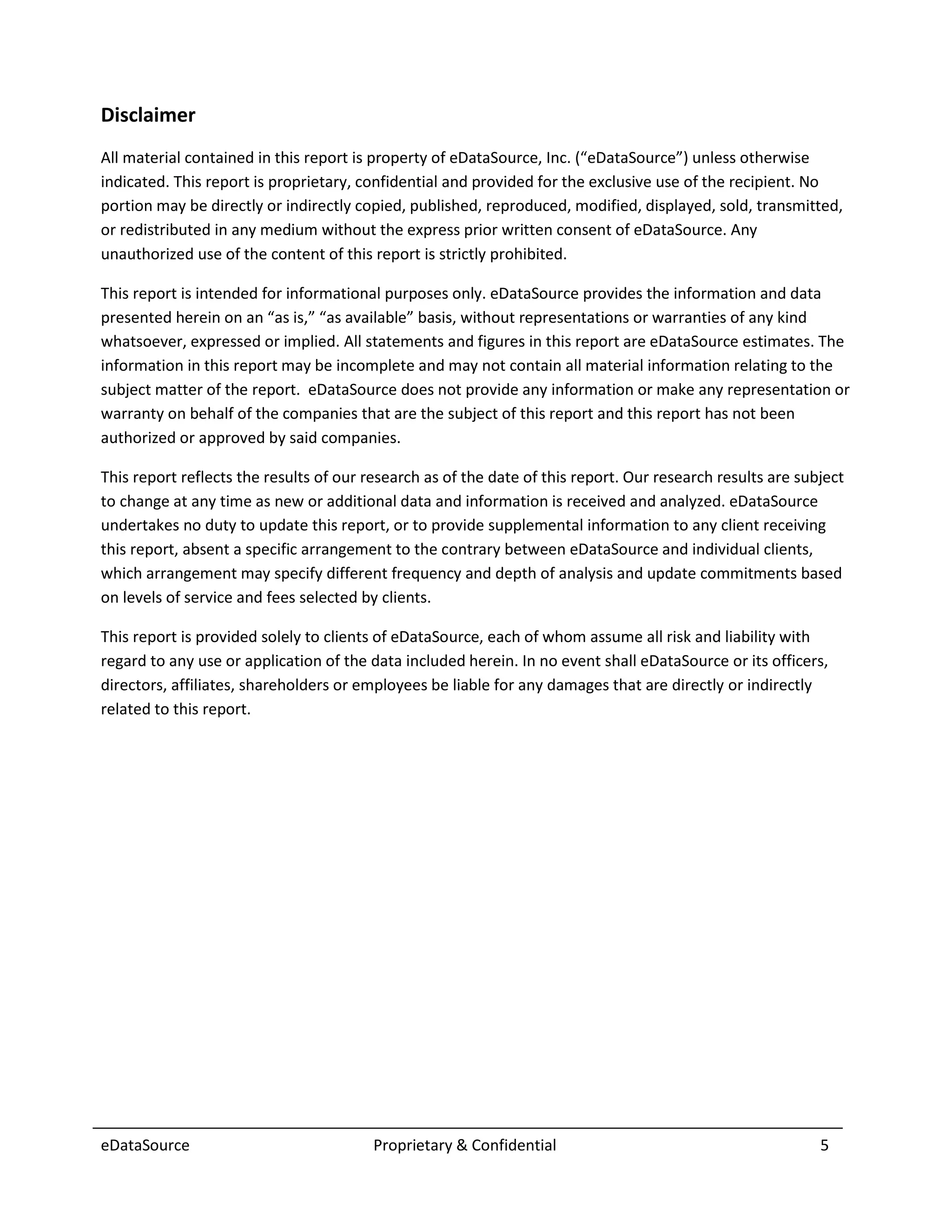 Disclaimer
All material contained in this report is property of eDataSource, Inc. (“eDataSource”) unless otherwise
indicated. This report is proprietary, confidential and provided for the exclusive use of the recipient. No
portion may be directly or indirectly copied, published, reproduced, modified, displayed, sold, transmitted,
or redistributed in any medium without the express prior written consent of eDataSource. Any
unauthorized use of the content of this report is strictly prohibited.

This report is intended for informational purposes only. eDataSource provides the information and data
presented herein on an “as is,” “as available” basis, without representations or warranties of any kind
whatsoever, expressed or implied. All statements and figures in this report are eDataSource estimates. The
information in this report may be incomplete and may not contain all material information relating to the
subject matter of the report. eDataSource does not provide any information or make any representation or
warranty on behalf of the companies that are the subject of this report and this report has not been
authorized or approved by said companies.

This report reflects the results of our research as of the date of this report. Our research results are subject
to change at any time as new or additional data and information is received and analyzed. eDataSource
undertakes no duty to update this report, or to provide supplemental information to any client receiving
this report, absent a specific arrangement to the contrary between eDataSource and individual clients,
which arrangement may specify different frequency and depth of analysis and update commitments based
on levels of service and fees selected by clients.

This report is provided solely to clients of eDataSource, each of whom assume all risk and liability with
regard to any use or application of the data included herein. In no event shall eDataSource or its officers,
directors, affiliates, shareholders or employees be liable for any damages that are directly or indirectly
related to this report.




eDataSource                              Proprietary & Confidential                                         5
 