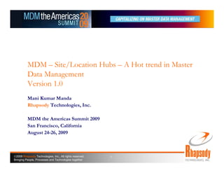 MDM – Site/Location Hubs – A Hot trend in Master
          Data Management
          Version 1.0
          Mani Kumar Manda
          Rhapsody Technologies, Inc.

          MDM the Americas Summit 2009
          San Francisco, California
          August 24-26, 2009



©2009 Rhapsody Technologies, Inc., All rights reserved.   1
Bringing People, Processes and Technologies together
 