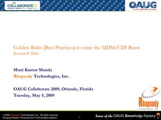 Golden Rules [Best Practices] to tame the MDM/CDI Beast
          Session# 2666


          Mani Kumar Manda
          Rhapsody Technologies, Inc.

          OAUG Collaborate 2009, Orlando, Florida
          Tuesday, May 5, 2009



©2009 Rhapsody Technologies, Inc., All rights reserved.
                                                          1
Bringing People, Processes and Technologies together
 