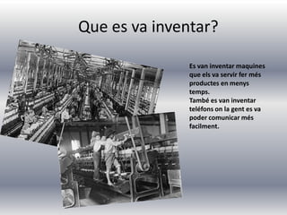 Que es va inventar?
Es van inventar maquines
que els va servir fer més
productes en menys
temps.
També es van inventar
teléfons on la gent es va
poder comunicar més
facilment.
 