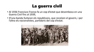 La guerra civil
• Al 1936 Francisco Franco fa un cop d’estat que desemboca en una
Guerra Civil fins al 1939,
• D’una banda lluitaran els republicans, que recolzen el govern, i per
l’altra els nacionalistes, partidaris del cop d’estat.
 
