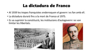 La dictadura de Franco
• Al 1939 les tropes franquistes enderroquen el govern i es fan amb ell.
• La dictadura durarà fins a la mort de Franco al 1975.
• Es va suprimir la constitució, les institucions d’autogovern i es van
limitar les llibertats.
 