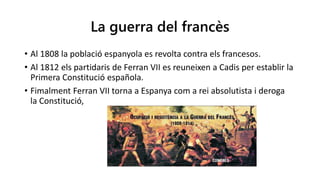 La guerra del francès
• Al 1808 la població espanyola es revolta contra els francesos.
• Al 1812 els partidaris de Ferran VII es reuneixen a Cadis per establir la
Primera Constitució española.
• Fimalment Ferran VII torna a Espanya com a rei absolutista i deroga
la Constitució,
 