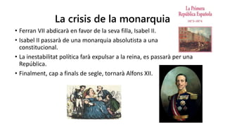La crisis de la monarquia
• Ferran VII abdicarà en favor de la seva filla, Isabel II.
• Isabel II passarà de una monarquia absolutista a una
constitucional.
• La inestabilitat política farà expulsar a la reina, es passarà per una
República.
• Finalment, cap a finals de segle, tornarà Alfons XII.
 