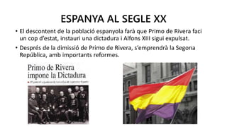 ESPANYA AL SEGLE XX
• El descontent de la població espanyola farà que Primo de Rivera faci
un cop d’estat, instauri una dictadura i Alfons XIII sigui expulsat.
• Després de la dimissió de Primo de Rivera, s’emprendrà la Segona
República, amb importants reformes.
 