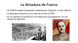 La dictadura de Franco
• Al 1939 les tropes franquistes enderroquen el govern i es fan amb ell.
• La dictadura durarà fins a la mort de Franco al 1975.
• Es va suprimir la constitució, les institucions d’autogovern i es van
limitar les llibertats.
 