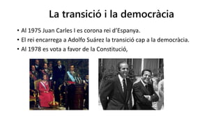 La transició i la democràcia
• Al 1975 Juan Carles I es corona rei d’Espanya.
• El rei encarrega a Adolfo Suárez la transició cap a la democràcia.
• Al 1978 es vota a favor de la Constitució,
 