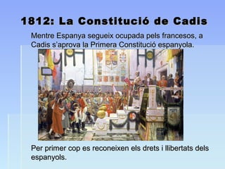 1812: La Constitució de Cadis1812: La Constitució de Cadis
Mentre Espanya segueix ocupada pels francesos, aMentre Espanya segueix ocupada pels francesos, a
Cadis s’aprova la Primera Constitució espanyola.Cadis s’aprova la Primera Constitució espanyola.
Per primer cop es reconeixen els drets i llibertats delsPer primer cop es reconeixen els drets i llibertats dels
espanyols.espanyols.
 
