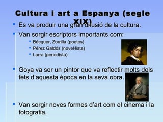 Cultura i art a Espanya (segleCultura i art a Espanya (segle
XlX)XlX) Es va produir una gran difusió de la cultura.Es va produir una gran difusió de la cultura.
 Van sorgir escriptors importants com:Van sorgir escriptors importants com:
 Bécquer, Zorrilla (poetes)Bécquer, Zorrilla (poetes)
 Pérez Galdós (novel·lista)Pérez Galdós (novel·lista)
 Larra (periodista)Larra (periodista)
 Goya va ser un pintor que va reflectir molts delsGoya va ser un pintor que va reflectir molts dels
fets d’aquesta època en la seva obra.fets d’aquesta època en la seva obra.
 Van sorgir noves formes d’art com el cinema i laVan sorgir noves formes d’art com el cinema i la
fotografia.fotografia.
 