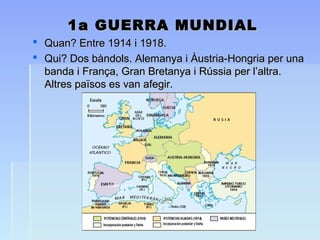 1a GUERRA MUNDIAL1a GUERRA MUNDIAL
 Quan? Entre 1914 i 1918.Quan? Entre 1914 i 1918.
 Qui? Dos bàndols. Alemanya i Àustria-Hongria per unaQui? Dos bàndols. Alemanya i Àustria-Hongria per una
banda i França, Gran Bretanya i Rússia per l’altra.banda i França, Gran Bretanya i Rússia per l’altra.
Altres països es van afegir.Altres països es van afegir.
 