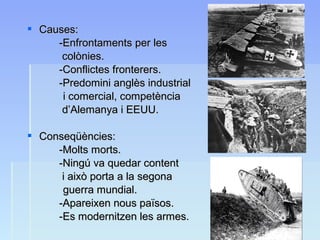  Causes:Causes:
-Enfrontaments per les-Enfrontaments per les
colònies.colònies.
-Conflictes fronterers.-Conflictes fronterers.
-Predomini anglès industrial-Predomini anglès industrial
i comercial, competènciai comercial, competència
d’Alemanya i EEUU.d’Alemanya i EEUU.
 Conseqüències:Conseqüències:
-Molts morts.-Molts morts.
-Ningú va quedar content-Ningú va quedar content
i això porta a la segonai això porta a la segona
guerra mundial.guerra mundial.
-Apareixen nous països.-Apareixen nous països.
-Es modernitzen les armes.-Es modernitzen les armes.
 