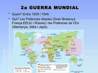 2a GUERRA MUNDIAL2a GUERRA MUNDIAL
 Quan?Quan? Entre 1939 i 1945.Entre 1939 i 1945.
 Qui? Les Potències Aliades (Gran Bretanya,Qui? Les Potències Aliades (Gran Bretanya,
França,EEUU i Rússia) i les Potències de l’EixFrança,EEUU i Rússia) i les Potències de l’Eix
(Alemanya, Itàlia i Japó).(Alemanya, Itàlia i Japó).
 