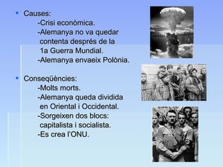  Causes:Causes:
-Crisi econòmica.-Crisi econòmica.
-Alemanya no va quedar-Alemanya no va quedar
contenta després de lacontenta després de la
1a Guerra Mundial.1a Guerra Mundial.
-Alemanya envaeix Polònia.-Alemanya envaeix Polònia.
 Conseqüències:Conseqüències:
-Molts morts.-Molts morts.
-Alemanya queda dividida-Alemanya queda dividida
en Oriental i Occidental.en Oriental i Occidental.
-Sorgeixen dos blocs:-Sorgeixen dos blocs:
capitalista i socialista.capitalista i socialista.
-Es crea l’ONU.-Es crea l’ONU.
 