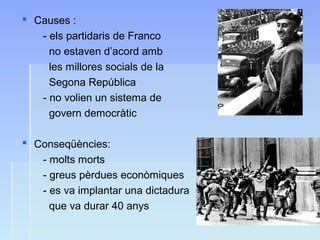  Causes :
- els partidaris de Franco
no estaven d’acord amb
les millores socials de la
Segona República
- no volien un sistema de
govern democràtic
 Conseqüències:
- molts morts
- greus pèrdues econòmiques
- es va implantar una dictadura
que va durar 40 anys
 