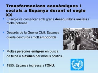 Transformacions econòmiques iTransformacions econòmiques i
socials a Espanya durant el seglesocials a Espanya durant el segle
XXXX
 El segle va començar amb grans desequilibris socials i
molta pobresa.
 Després de la Guerra Civil, Espanya
queda destruïda i molt empobrida.
 Moltes persones emigren en busca
de feina o s’exilien per motius polítics.
 1955: Espanya ingressa a l’ONU.
 