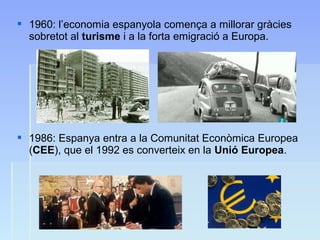  1960: l’economia espanyola comença a millorar gràcies
sobretot al turisme i a la forta emigració a Europa.
 1986: Espanya entra a la Comunitat Econòmica Europea
(CEE), que el 1992 es converteix en la Unió Europea.
 