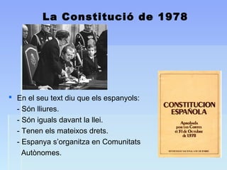 La Constitució de 1978
 En el seu text diu que els espanyols:
- Són lliures.
- Són iguals davant la llei.
- Tenen els mateixos drets.
- Espanya s’organitza en Comunitats
Autònomes.
 
