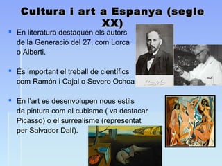 Cultura i art a Espanya (segleCultura i art a Espanya (segle
XX)XX)
 En literatura destaquen els autors
de la Generació del 27, com Lorca
o Alberti.
 És important el treball de científics
com Ramón i Cajal o Severo Ochoa.
 En l’art es desenvolupen nous estils
de pintura com el cubisme ( va destacar
Picasso) o el surrealisme (representat
per Salvador Dalí).
 