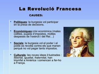 La Revolució FrancesaLa Revolució Francesa
CAUSES:CAUSES:
 PolítiquesPolítiques: la burgesia vol participar: la burgesia vol participar
en la presa de decisions.en la presa de decisions.
 EconòmiquesEconòmiques:crisi econòmica (males:crisi econòmica (males
collites, pujada d’impostos, moltescollites, pujada d’impostos, moltes
despeses de l’exèrcit i del Rei…)despeses de l’exèrcit i del Rei…)
 SocialsSocials: la burgesia vol el poder i el: la burgesia vol el poder i el
poble es revolta contra els que manenpoble es revolta contra els que manen
perquè no vol pagar tants impostos.perquè no vol pagar tants impostos.
 CulturalsCulturals: les noves idees il·lustrades :: les noves idees il·lustrades :
llibertat, igualtat, fraternitatllibertat, igualtat, fraternitat, han, han
triomfat a Amèrica i comencen a fer-hotriomfat a Amèrica i comencen a fer-ho
a França.a França.
 