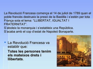 La Revolució Francesa comença el 14 de juliol de 1789 quan elLa Revolució Francesa comença el 14 de juliol de 1789 quan el
poble francès destrueix la presó de la Bastilla i s’estén per totapoble francès destrueix la presó de la Bastilla i s’estén per tota
França sota el lema: “LLIBERTAT, IGUALTAT IFrança sota el lema: “LLIBERTAT, IGUALTAT I
FRATERNITAT”.FRATERNITAT”.
S’aboleix la monarquia i s’estableix una República.S’aboleix la monarquia i s’estableix una República.
S’acaba amb el cop d’estat de Napoleó Bonaparte.S’acaba amb el cop d’estat de Napoleó Bonaparte.
 La Revolució Francesa vaLa Revolució Francesa va
establir que:establir que:
Totes les persones tenimTotes les persones tenim
els mateixos drets iels mateixos drets i
llibertatsllibertats..
 