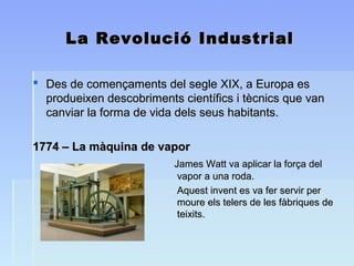 La Revolució IndustrialLa Revolució Industrial
 Des de començaments del segle XIX, a Europa esDes de començaments del segle XIX, a Europa es
produeixen descobriments científics i tècnics que vanprodueixen descobriments científics i tècnics que van
canviar la forma de vida dels seus habitants.canviar la forma de vida dels seus habitants.
1774 – La màquina de vapor1774 – La màquina de vapor
James Watt va aplicar la força delJames Watt va aplicar la força del
vapor a una roda.vapor a una roda.
Aquest invent es va fer servir perAquest invent es va fer servir per
moure els telers de les fàbriques demoure els telers de les fàbriques de
teixits.teixits.
 