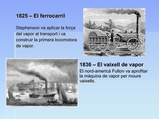 1825 – El ferrocarril1825 – El ferrocarril
Stephenson va aplicar la forçaStephenson va aplicar la força
del vapor al transport i vadel vapor al transport i va
construir la primera locomotoraconstruir la primera locomotora
de vapor.de vapor.
1836 – El vaixell de vapor1836 – El vaixell de vapor
El nord-americà Fulton va aprofitarEl nord-americà Fulton va aprofitar
la màquina de vapor per mourela màquina de vapor per moure
vaixells.vaixells.
 