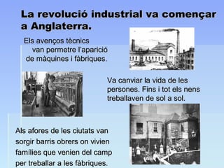 La revolució industrial va començarLa revolució industrial va començar
a Anglaterra.a Anglaterra.
Els avenços tècnicsEls avenços tècnics
van permetre l’aparicióvan permetre l’aparició
de màquines i fàbriques.de màquines i fàbriques.
Va canviar la vida de lesVa canviar la vida de les
persones. Fins i tot els nenspersones. Fins i tot els nens
treballaven de sol a sol.treballaven de sol a sol.
Als afores de les ciutats vanAls afores de les ciutats van
sorgir barris obrers on viviensorgir barris obrers on vivien
famílies que venien del campfamílies que venien del camp
per treballar a les fàbriques.per treballar a les fàbriques.
 