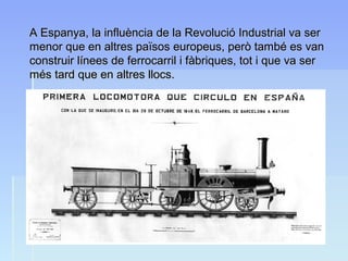 A Espanya, la influència de la Revolució Industrial va serA Espanya, la influència de la Revolució Industrial va ser
menor que en altres països europeus, però també es vanmenor que en altres països europeus, però també es van
construir línees de ferrocarril i fàbriques, tot i que va serconstruir línees de ferrocarril i fàbriques, tot i que va ser
més tard que en altres llocs.més tard que en altres llocs.
 