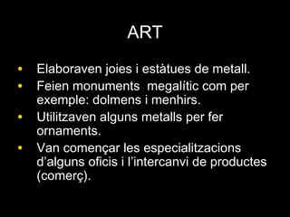 ARTART
• Elaboraven joies i estàtues de metall.Elaboraven joies i estàtues de metall.
• Feien monuments megalític com perFeien monuments megalític com per
exemple: dolmens i menhirs.exemple: dolmens i menhirs.
• Utilitzaven alguns metalls per ferUtilitzaven alguns metalls per fer
ornaments.ornaments.
• Van començar les especialitzacionsVan començar les especialitzacions
d’alguns oficis i l’intercanvi de productesd’alguns oficis i l’intercanvi de productes
(comerç).(comerç).
 