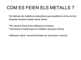 COM ES FEIEN ELS METALLS ?
Per fabricar els metalls es descobreix que escalfant-lo al foc es fon i
d’aqusta manera li poden donar forma.
*Per donar-li força al foc utilitzaven la manxa.
*Col.locant el metall líquid en motlles li donaven formes.
Utilitzaven estris i armaments fetes de coure,ferro i bronze.
 