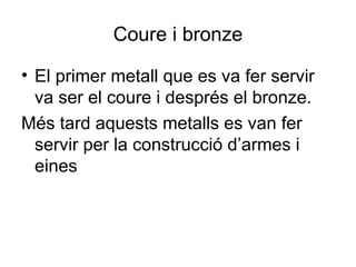 Coure i bronze
• El primer metall que es va fer servir
va ser el coure i després el bronze.
Més tard aquests metalls es van fer
servir per la construcció d’armes i
eines
 