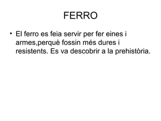 FERRO
• El ferro es feia servir per fer eines i
armes,perquè fossin més dures i
resistents. Es va descobrir a la prehistòria.
 