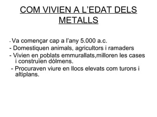 COM VIVIEN A L’EDAT DELS
METALLS
- Va començar cap a l’any 5.000 a.c.
- Domestiquen animals, agricultors i ramaders
- Vivien en poblats emmurallats,milloren les cases
i construïen dòlmens.
- Procuraven viure en llocs elevats com turons i
altiplans.
 